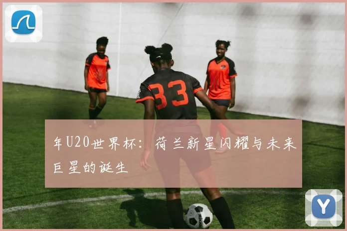 年U20世界杯：荷兰新星闪耀与未来巨星的诞生