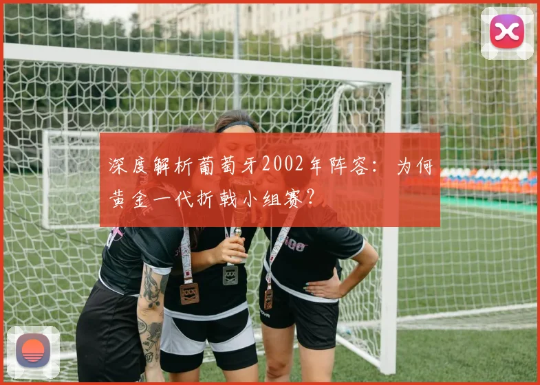 深度解析葡萄牙2002年阵容：为何黄金一代折戟小组赛？