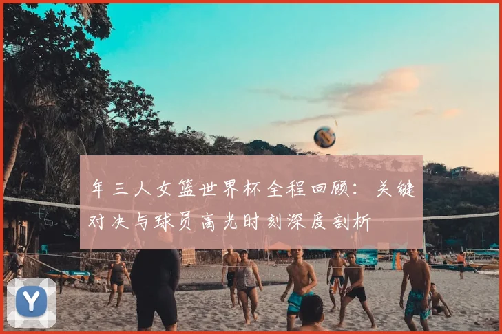 年三人女篮世界杯全程回顾：关键对决与球员高光时刻深度剖析