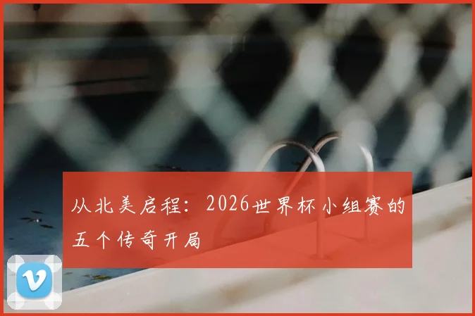 从北美启程：2026世界杯小组赛的五个传奇开局