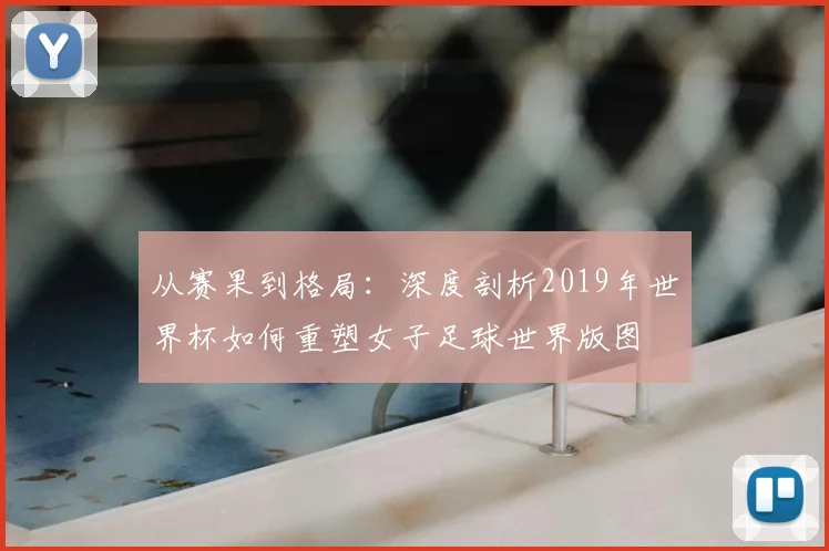 从赛果到格局：深度剖析2019年世界杯如何重塑女子足球世界版图