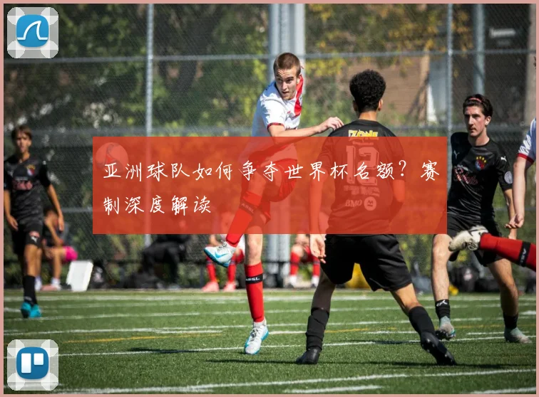 亚洲球队如何争夺世界杯名额？赛制深度解读