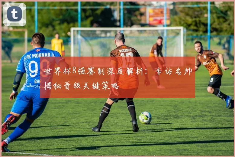 世界杯8强赛制深度解析：专访名帅揭秘晋级关键策略