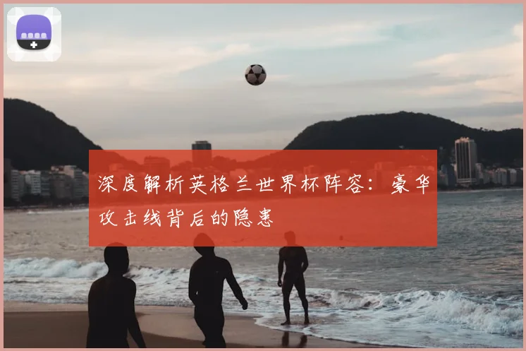 深度解析英格兰世界杯阵容：豪华攻击线背后的隐患