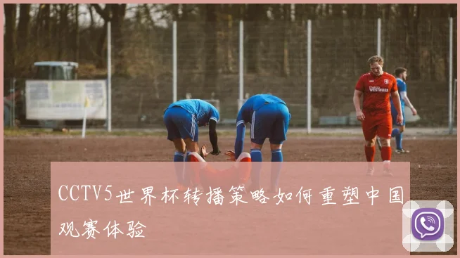 CCTV5世界杯转播策略如何重塑中国观赛体验