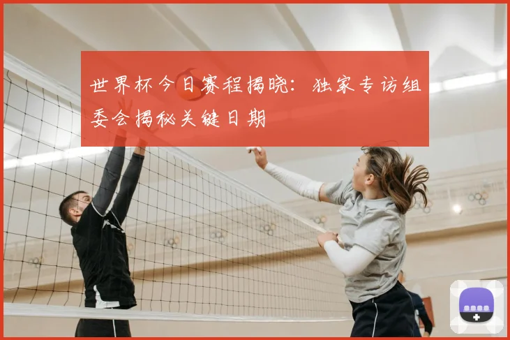 世界杯今日赛程揭晓：独家专访组委会揭秘关键日期