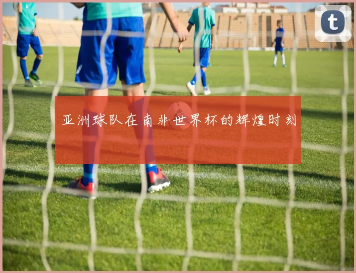 亚洲球队在南非世界杯的辉煌时刻