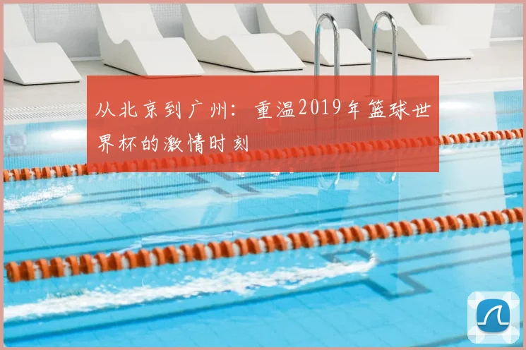 从北京到广州：重温2019年篮球世界杯的激情时刻
