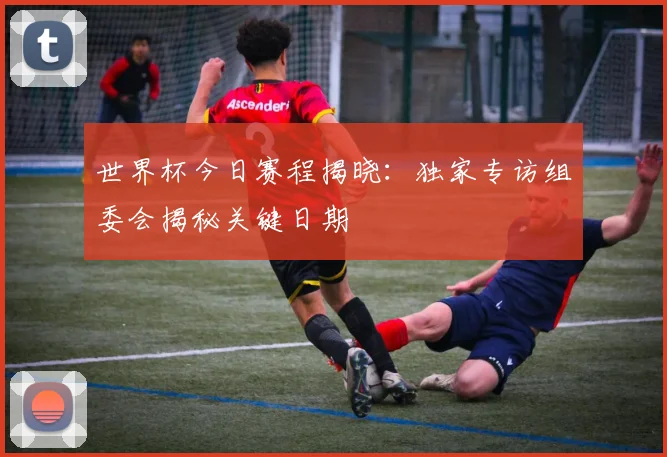 世界杯今日赛程揭晓:独家专访组委会揭秘关键日期