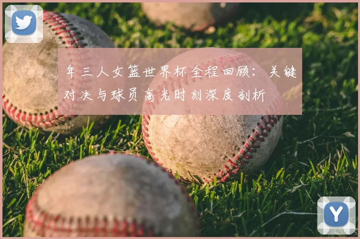 年三人女篮世界杯全程回顾：关键对决与球员高光时刻深度剖析