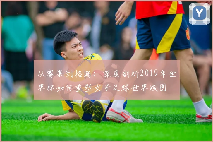 从赛果到格局:深度剖析2019年世界杯如何重塑女子足球世界版图