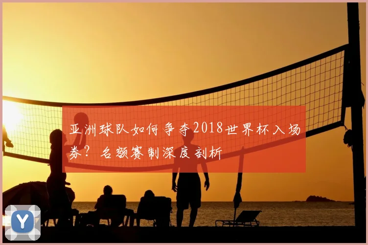 亚洲球队如何争夺2018世界杯入场券？名额赛制深度剖析
