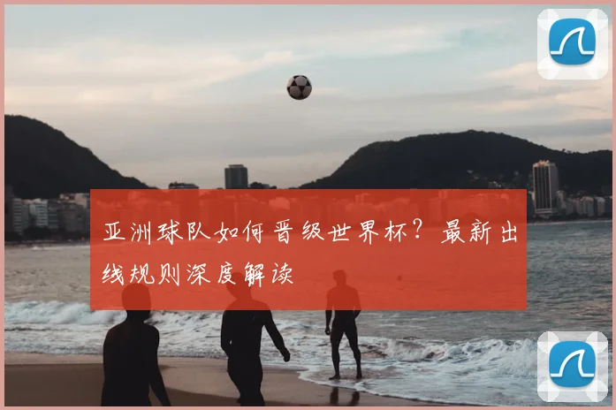 亚洲球队如何晋级世界杯？最新出线规则深度解读