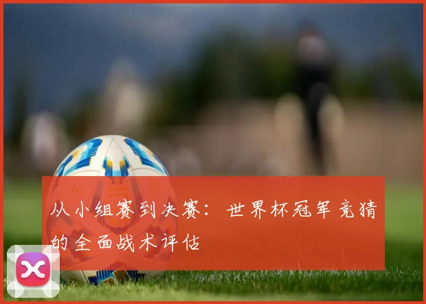 从小组赛到决赛：世界杯冠军竞猜的全面战术评估