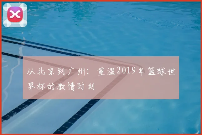 从北京到广州：重温2019年篮球世界杯的激情时刻