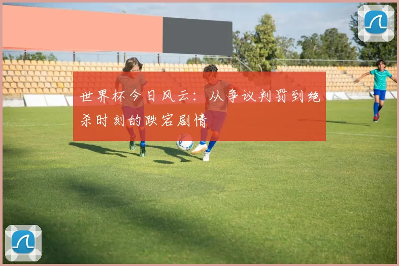 世界杯今日风云:从争议判罚到绝杀时刻的跌宕剧情