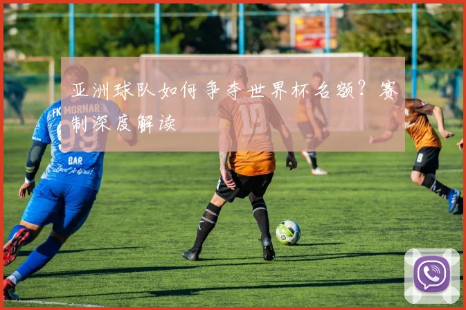 亚洲球队如何争夺世界杯名额？赛制深度解读